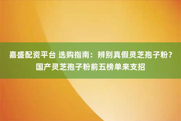 嘉盛配资平台 选购指南:辨别真假灵芝孢子粉?国产灵芝孢子粉前五榜单来支招