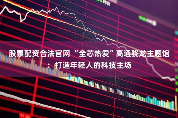 股票配资合法官网 “全芯热爱”高通骁龙主题馆：打造年轻人的科技主场