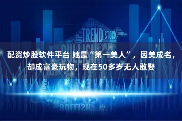 配资炒股软件平台 她是“第一美人”，因美成名，却成富豪玩物，现在50多岁无人敢娶