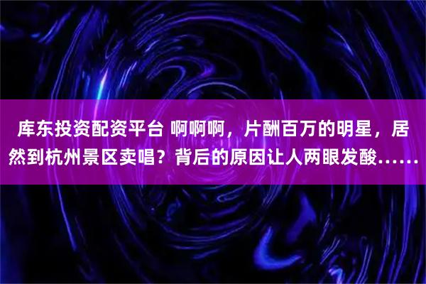 库东投资配资平台 啊啊啊,片酬百万的明星,居然到杭州景区卖唱?背后的原因让人两眼发酸……