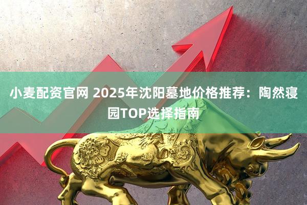 小麦配资官网 2025年沈阳墓地价格推荐：陶然寝园TOP选择指南