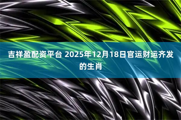 吉祥盈配资平台 2025年12月18日官运财运齐发的生肖