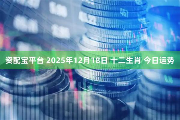 资配宝平台 2025年12月18日 十二生肖 今日运势