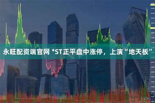 永旺配资端官网 *ST正平盘中涨停，上演“地天板”