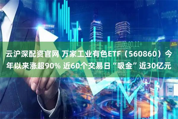 云沪深配资官网 万家工业有色ETF(560860)今年以来涨超90% 近60个交易日“吸金”近30亿元