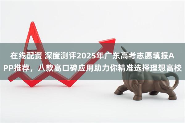 在线配资 深度测评2025年广东高考志愿填报APP推荐,八款高口碑应用助力你精准选择理想高校