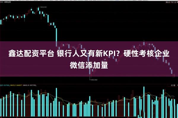 鑫达配资平台 银行人又有新KPI？硬性考核企业微信添加量
