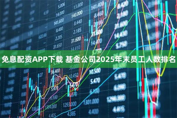 免息配资APP下载 基金公司2025年末员工人数排名