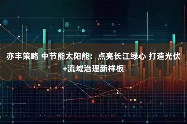 亦丰策略 中节能太阳能：点亮长江绿心 打造光伏+流域治理新样板