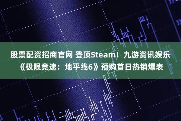 股票配资招商官网 登顶Steam！九游资讯娱乐《极限竞速：地平线6》预购首日热销爆表
