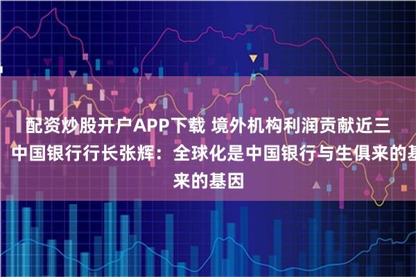 配资炒股开户APP下载 境外机构利润贡献近三成！中国银行行长张辉：全球化是中国银行与生俱来的基因