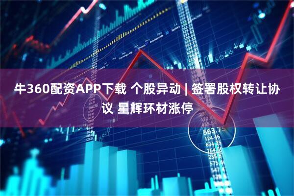 牛360配资APP下载 个股异动 | 签署股权转让协议 星辉环材涨停