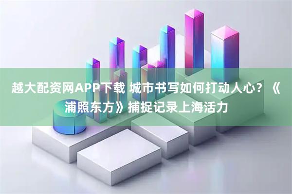 越大配资网APP下载 城市书写如何打动人心？《浦照东方》捕捉记录上海活力