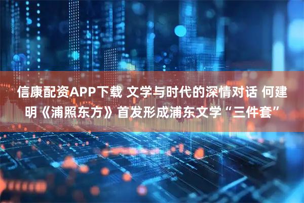 信康配资APP下载 文学与时代的深情对话 何建明《浦照东方》首发形成浦东文学“三件套”