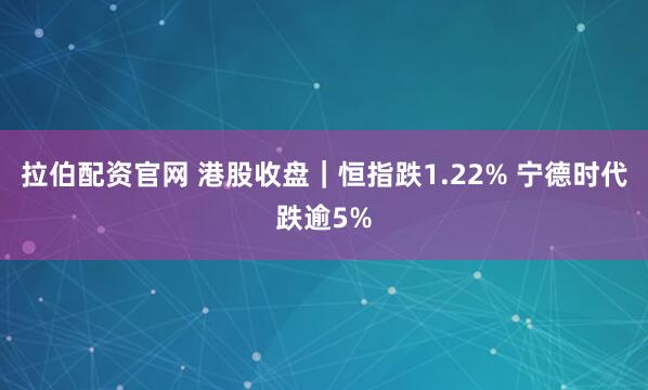 拉伯配资官网 港股收盘｜恒指跌1.22% 宁德时代跌逾5%