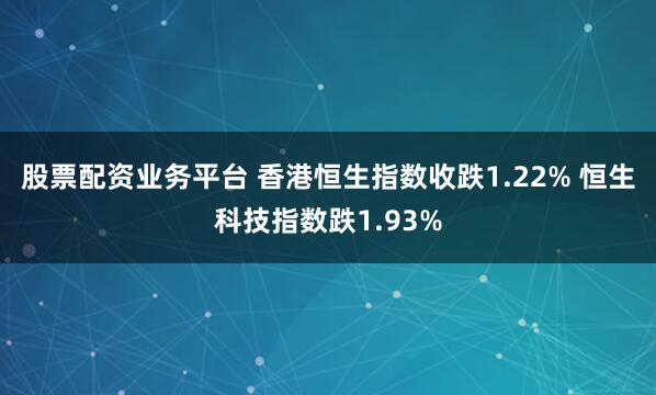 股票配资业务平台 香港恒生指数收跌1.22% 恒生科技指数跌1.93%